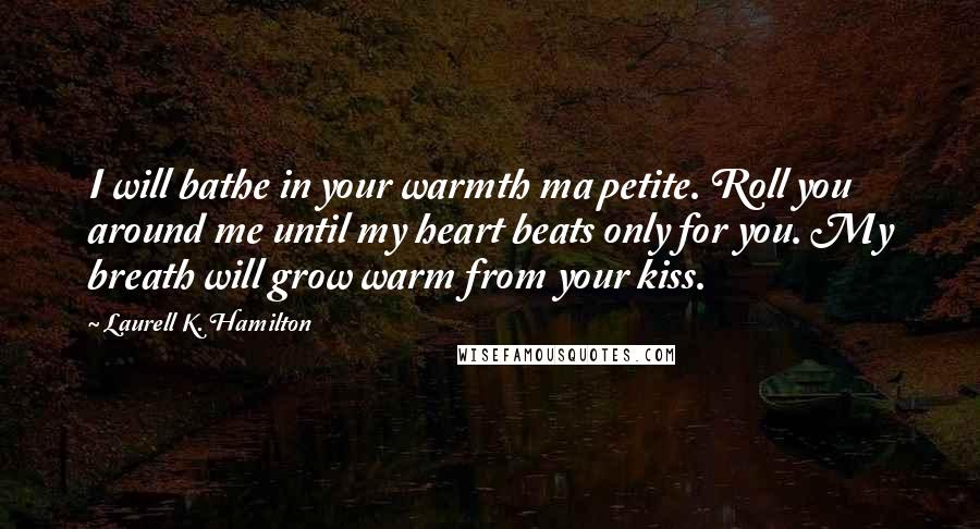 Laurell K. Hamilton Quotes: I will bathe in your warmth ma petite. Roll you around me until my heart beats only for you. My breath will grow warm from your kiss.