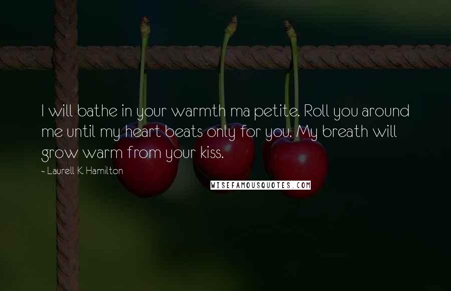 Laurell K. Hamilton Quotes: I will bathe in your warmth ma petite. Roll you around me until my heart beats only for you. My breath will grow warm from your kiss.