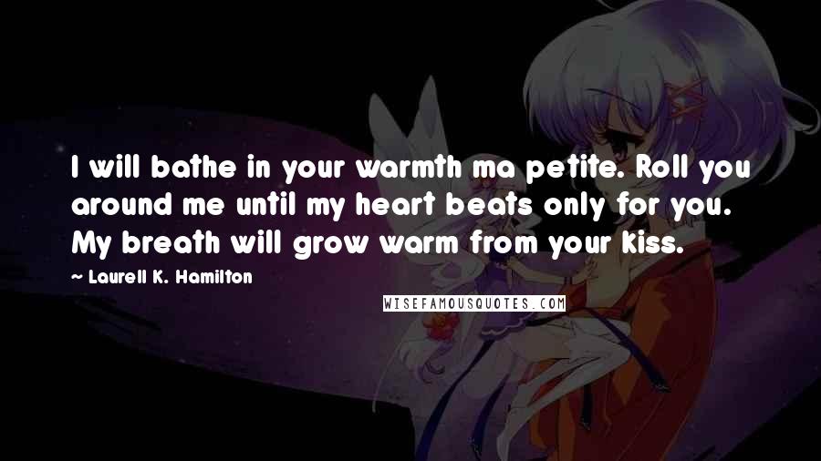 Laurell K. Hamilton Quotes: I will bathe in your warmth ma petite. Roll you around me until my heart beats only for you. My breath will grow warm from your kiss.