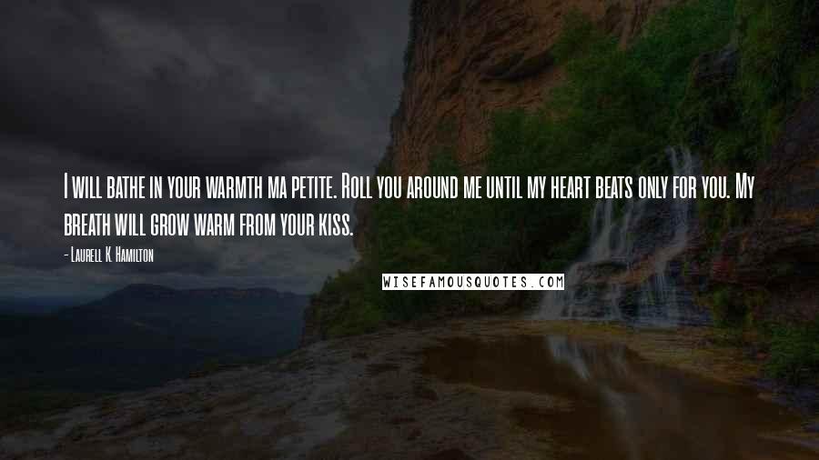 Laurell K. Hamilton Quotes: I will bathe in your warmth ma petite. Roll you around me until my heart beats only for you. My breath will grow warm from your kiss.