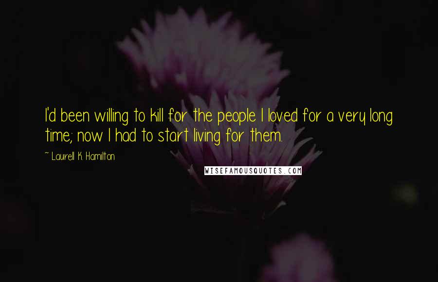 Laurell K. Hamilton Quotes: I'd been willing to kill for the people I loved for a very long time; now I had to start living for them.