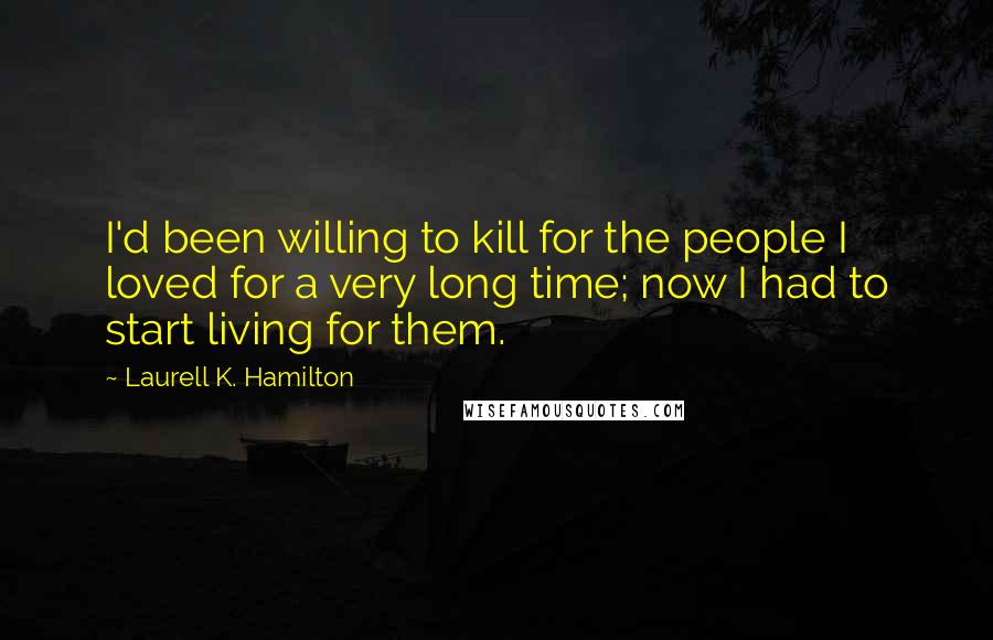 Laurell K. Hamilton Quotes: I'd been willing to kill for the people I loved for a very long time; now I had to start living for them.