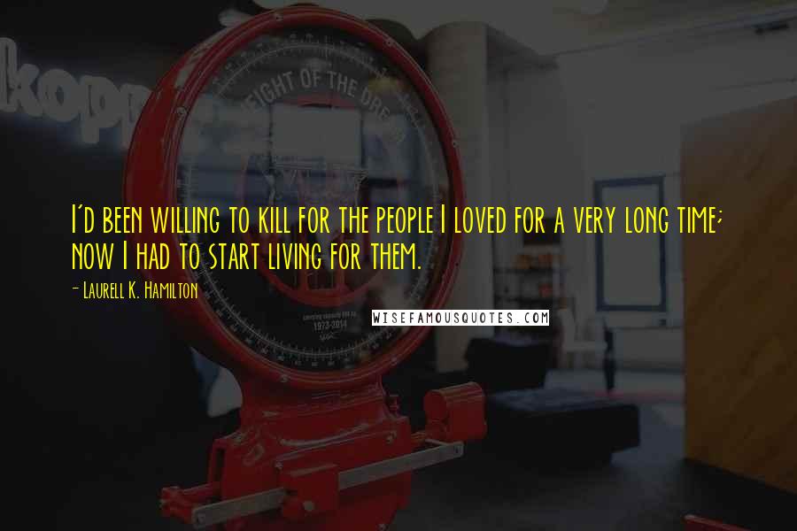 Laurell K. Hamilton Quotes: I'd been willing to kill for the people I loved for a very long time; now I had to start living for them.