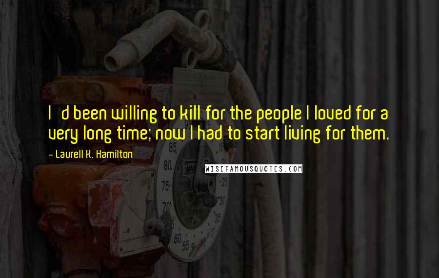 Laurell K. Hamilton Quotes: I'd been willing to kill for the people I loved for a very long time; now I had to start living for them.