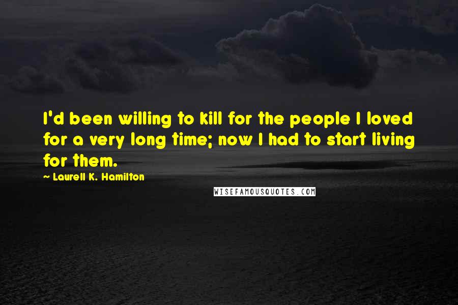 Laurell K. Hamilton Quotes: I'd been willing to kill for the people I loved for a very long time; now I had to start living for them.