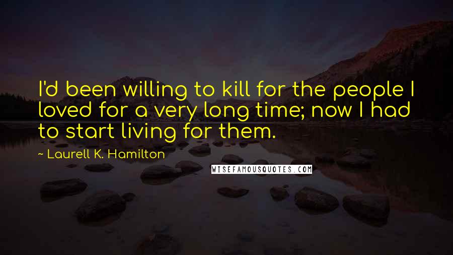 Laurell K. Hamilton Quotes: I'd been willing to kill for the people I loved for a very long time; now I had to start living for them.