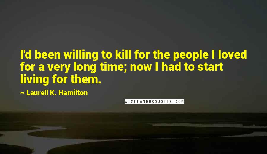 Laurell K. Hamilton Quotes: I'd been willing to kill for the people I loved for a very long time; now I had to start living for them.