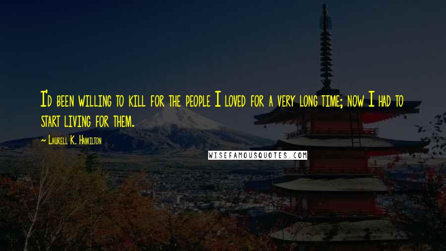 Laurell K. Hamilton Quotes: I'd been willing to kill for the people I loved for a very long time; now I had to start living for them.