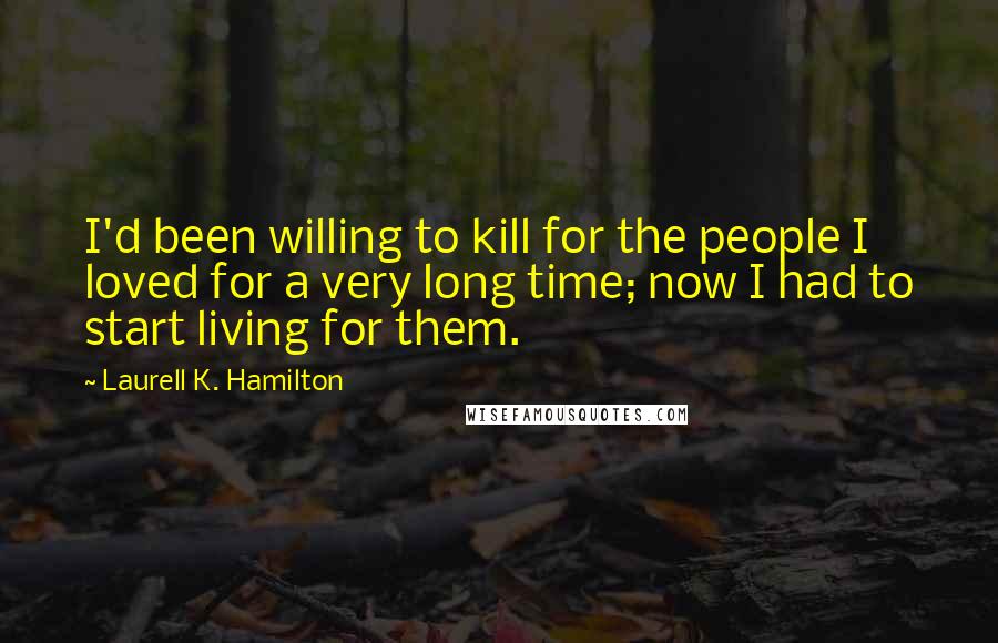 Laurell K. Hamilton Quotes: I'd been willing to kill for the people I loved for a very long time; now I had to start living for them.