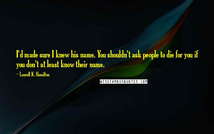 Laurell K. Hamilton Quotes: I'd made sure I knew his name. You shouldn't ask people to die for you if you don't at least know their name.