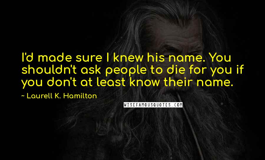 Laurell K. Hamilton Quotes: I'd made sure I knew his name. You shouldn't ask people to die for you if you don't at least know their name.