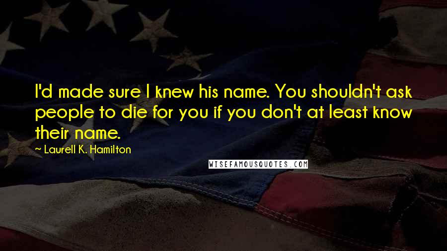 Laurell K. Hamilton Quotes: I'd made sure I knew his name. You shouldn't ask people to die for you if you don't at least know their name.