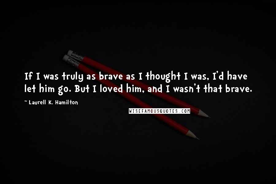 Laurell K. Hamilton Quotes: If I was truly as brave as I thought I was, I'd have let him go. But I loved him, and I wasn't that brave.