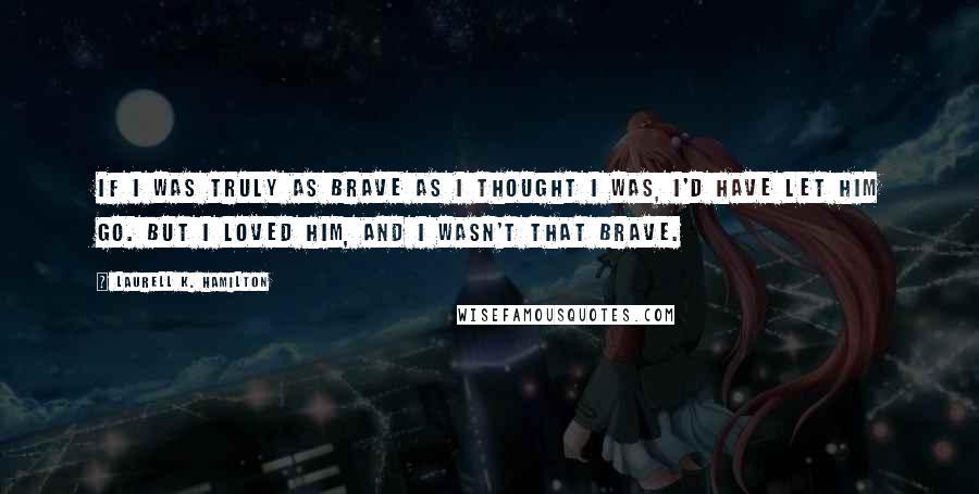 Laurell K. Hamilton Quotes: If I was truly as brave as I thought I was, I'd have let him go. But I loved him, and I wasn't that brave.