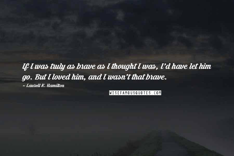 Laurell K. Hamilton Quotes: If I was truly as brave as I thought I was, I'd have let him go. But I loved him, and I wasn't that brave.