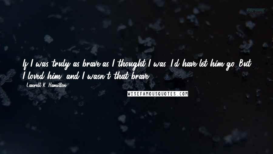 Laurell K. Hamilton Quotes: If I was truly as brave as I thought I was, I'd have let him go. But I loved him, and I wasn't that brave.