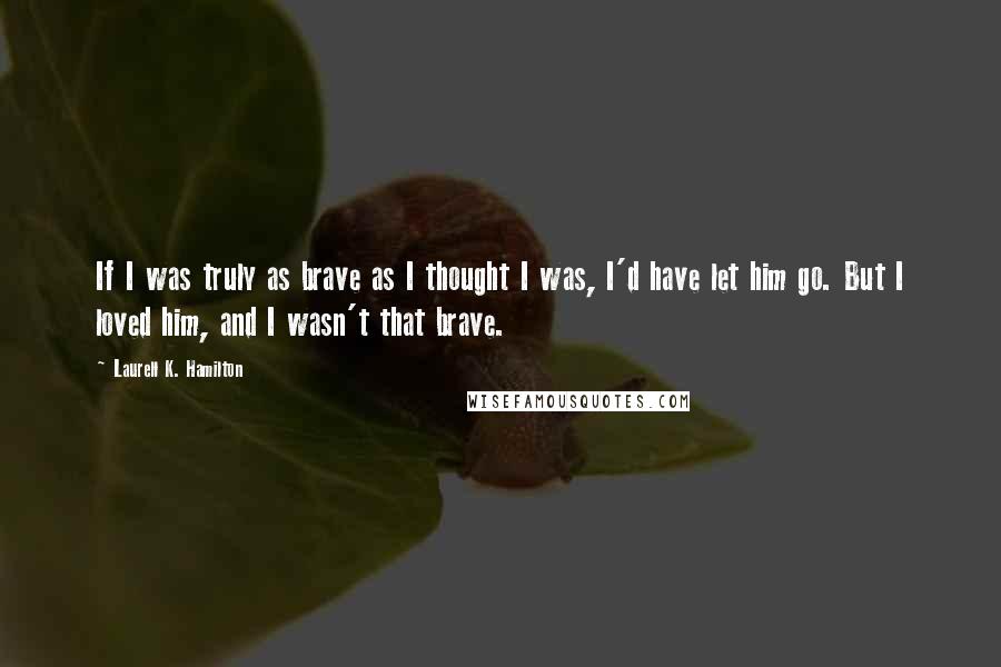 Laurell K. Hamilton Quotes: If I was truly as brave as I thought I was, I'd have let him go. But I loved him, and I wasn't that brave.