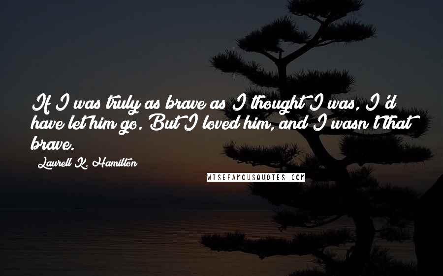 Laurell K. Hamilton Quotes: If I was truly as brave as I thought I was, I'd have let him go. But I loved him, and I wasn't that brave.