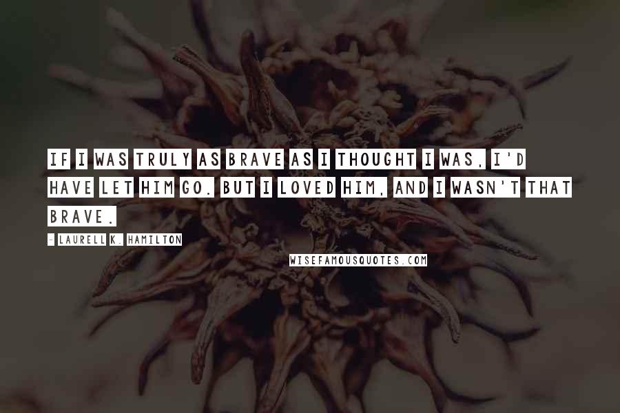 Laurell K. Hamilton Quotes: If I was truly as brave as I thought I was, I'd have let him go. But I loved him, and I wasn't that brave.