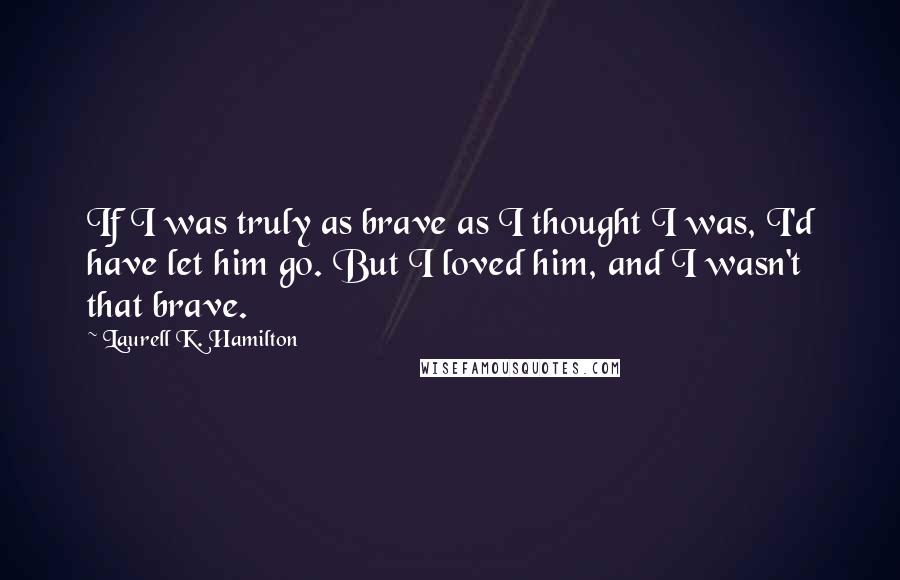 Laurell K. Hamilton Quotes: If I was truly as brave as I thought I was, I'd have let him go. But I loved him, and I wasn't that brave.