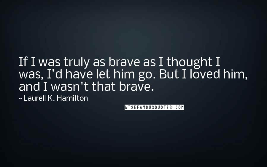 Laurell K. Hamilton Quotes: If I was truly as brave as I thought I was, I'd have let him go. But I loved him, and I wasn't that brave.