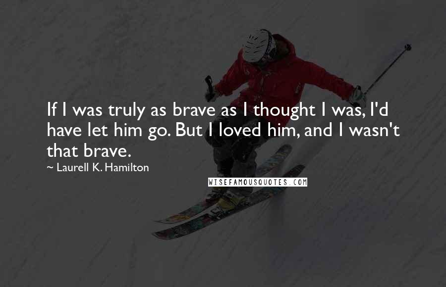 Laurell K. Hamilton Quotes: If I was truly as brave as I thought I was, I'd have let him go. But I loved him, and I wasn't that brave.