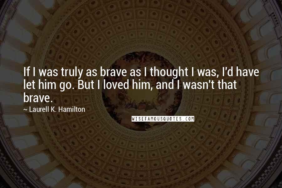 Laurell K. Hamilton Quotes: If I was truly as brave as I thought I was, I'd have let him go. But I loved him, and I wasn't that brave.