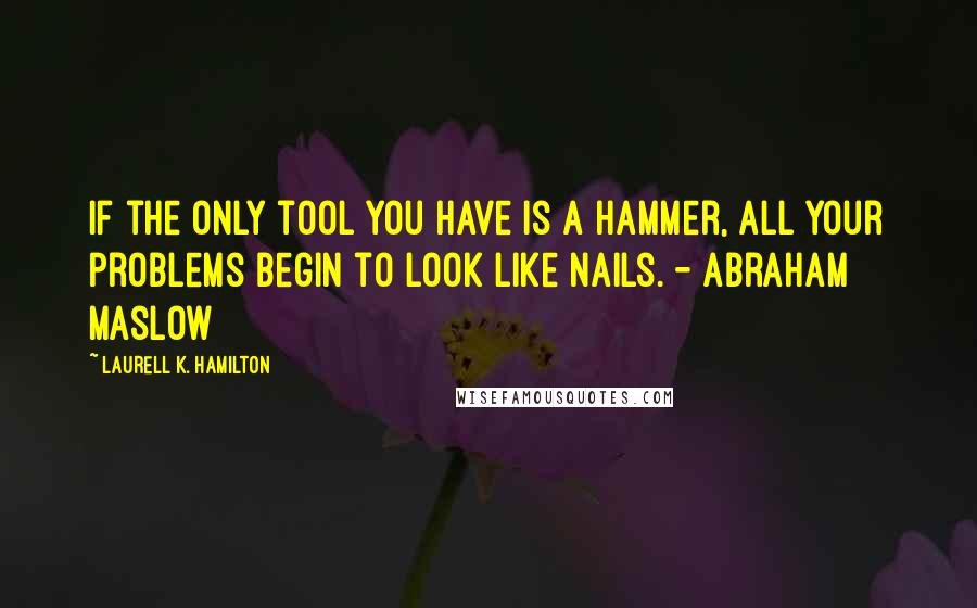 Laurell K. Hamilton Quotes: If the only tool you have is a hammer, all your problems begin to look like nails. - Abraham Maslow