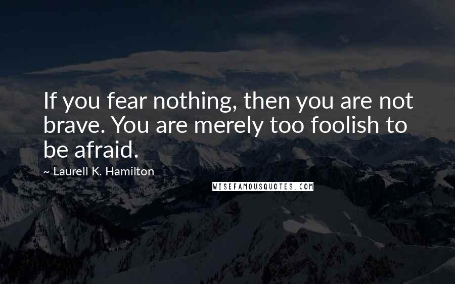 Laurell K. Hamilton Quotes: If you fear nothing, then you are not brave. You are merely too foolish to be afraid.