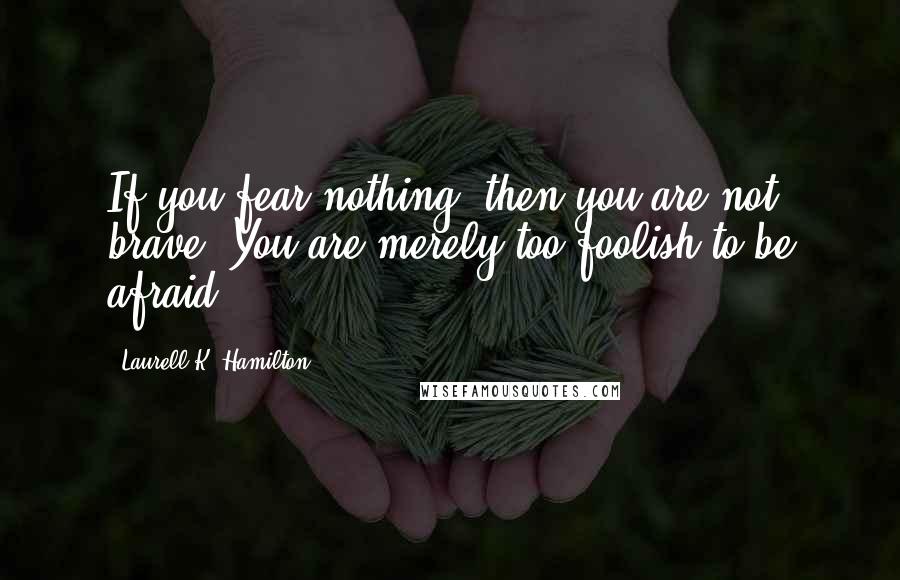 Laurell K. Hamilton Quotes: If you fear nothing, then you are not brave. You are merely too foolish to be afraid.