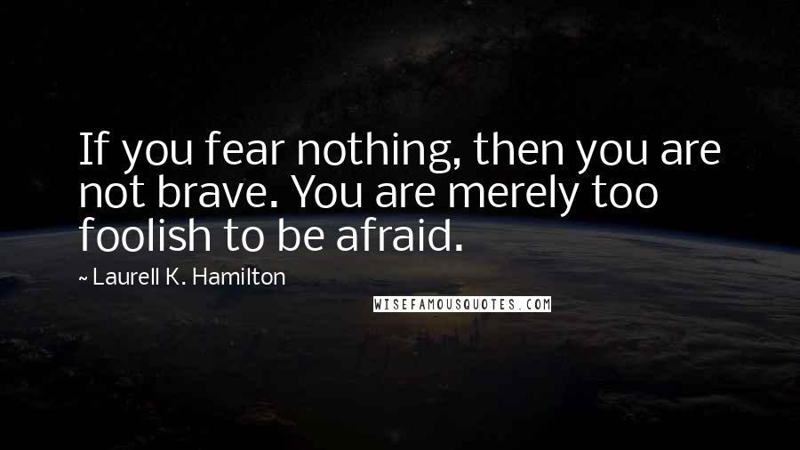 Laurell K. Hamilton Quotes: If you fear nothing, then you are not brave. You are merely too foolish to be afraid.