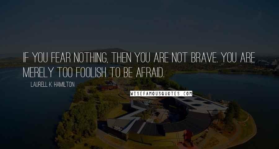 Laurell K. Hamilton Quotes: If you fear nothing, then you are not brave. You are merely too foolish to be afraid.