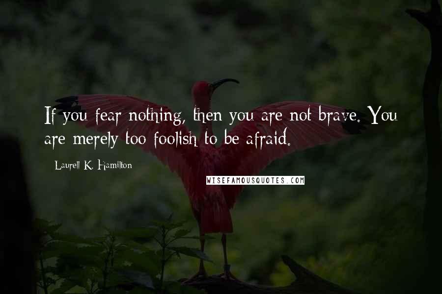 Laurell K. Hamilton Quotes: If you fear nothing, then you are not brave. You are merely too foolish to be afraid.