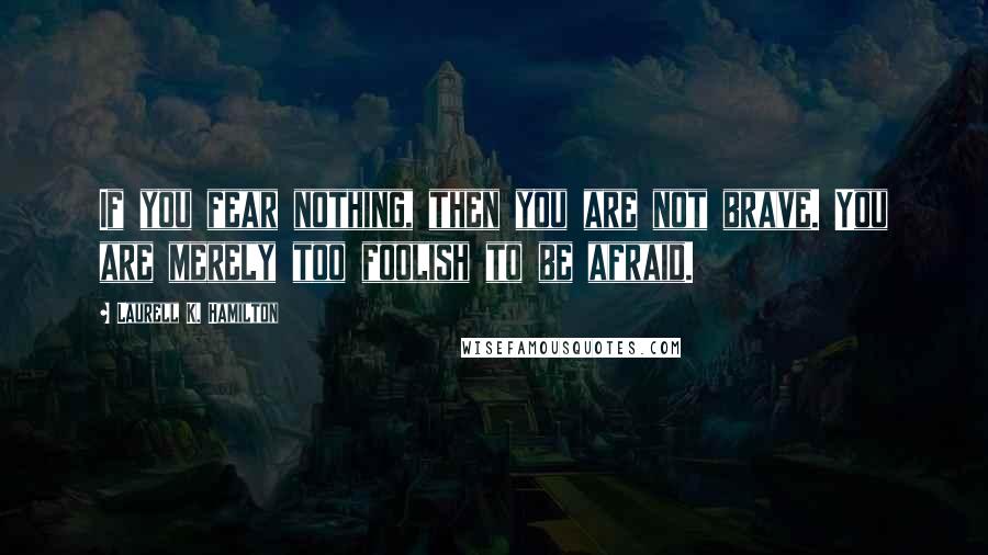 Laurell K. Hamilton Quotes: If you fear nothing, then you are not brave. You are merely too foolish to be afraid.