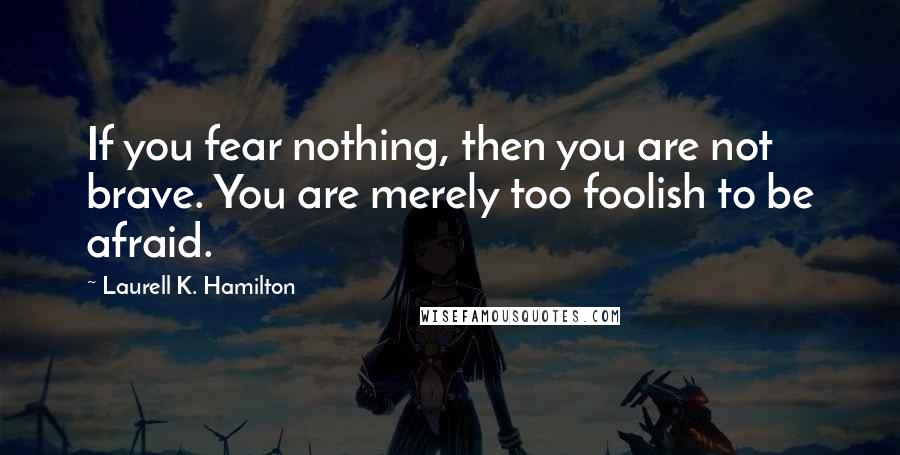 Laurell K. Hamilton Quotes: If you fear nothing, then you are not brave. You are merely too foolish to be afraid.