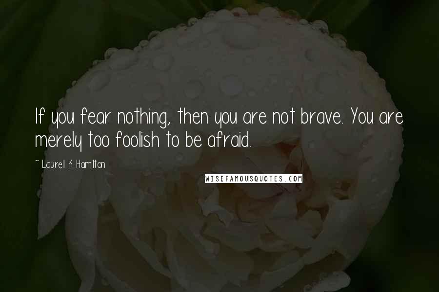 Laurell K. Hamilton Quotes: If you fear nothing, then you are not brave. You are merely too foolish to be afraid.