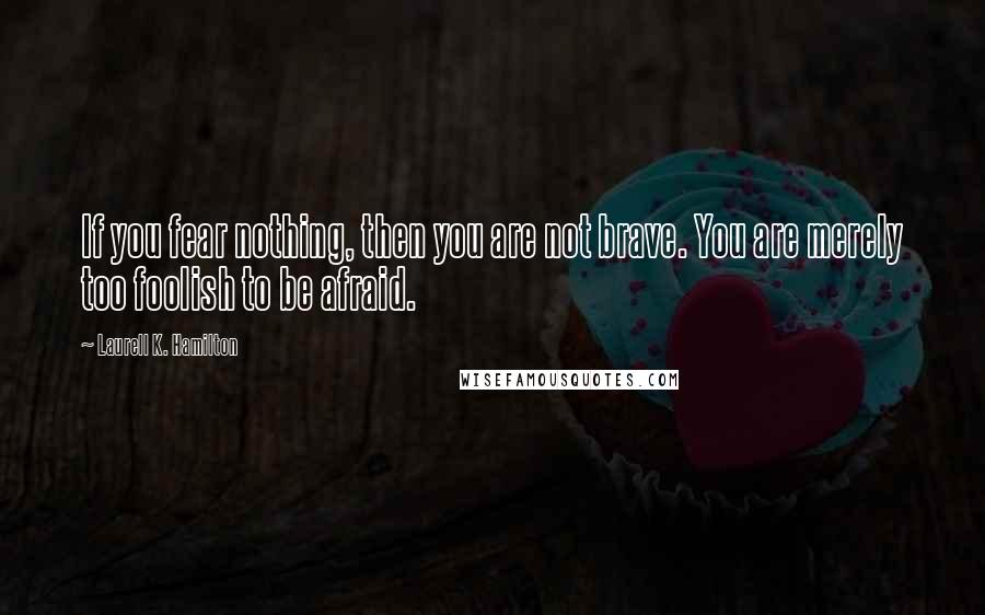 Laurell K. Hamilton Quotes: If you fear nothing, then you are not brave. You are merely too foolish to be afraid.