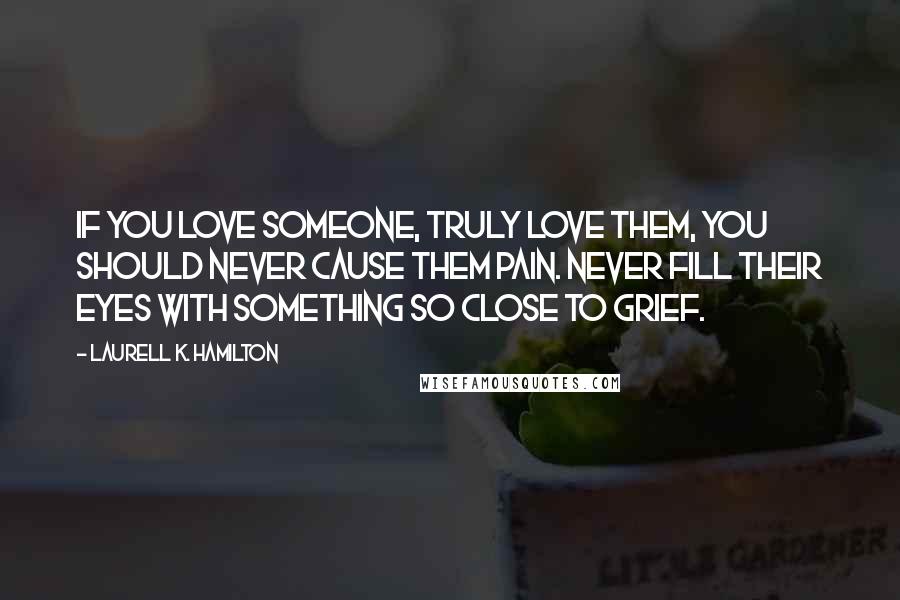 Laurell K. Hamilton Quotes: If you love someone, truly love them, you should never cause them pain. Never fill their eyes with something so close to grief.