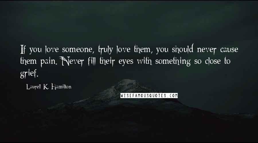 Laurell K. Hamilton Quotes: If you love someone, truly love them, you should never cause them pain. Never fill their eyes with something so close to grief.