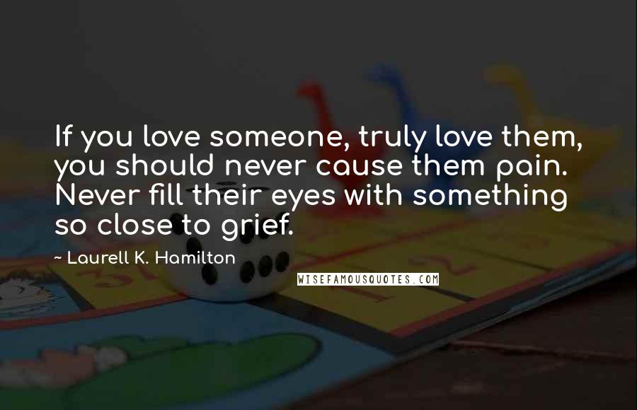 Laurell K. Hamilton Quotes: If you love someone, truly love them, you should never cause them pain. Never fill their eyes with something so close to grief.