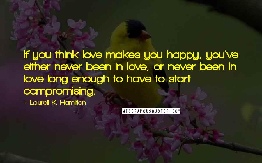 Laurell K. Hamilton Quotes: If you think love makes you happy, you've either never been in love, or never been in love long enough to have to start compromising.