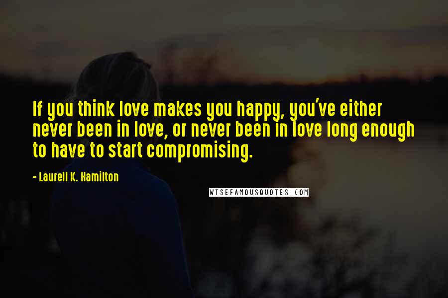 Laurell K. Hamilton Quotes: If you think love makes you happy, you've either never been in love, or never been in love long enough to have to start compromising.