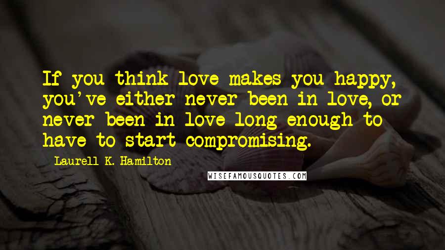 Laurell K. Hamilton Quotes: If you think love makes you happy, you've either never been in love, or never been in love long enough to have to start compromising.