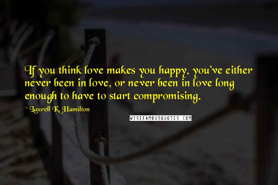 Laurell K. Hamilton Quotes: If you think love makes you happy, you've either never been in love, or never been in love long enough to have to start compromising.