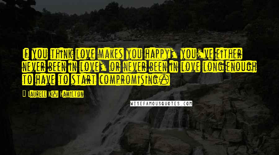 Laurell K. Hamilton Quotes: If you think love makes you happy, you've either never been in love, or never been in love long enough to have to start compromising.