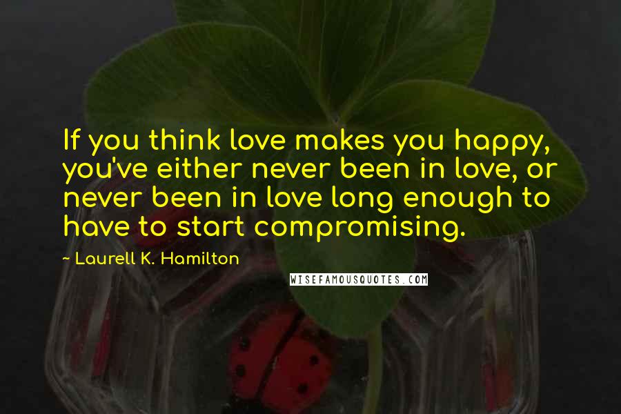 Laurell K. Hamilton Quotes: If you think love makes you happy, you've either never been in love, or never been in love long enough to have to start compromising.