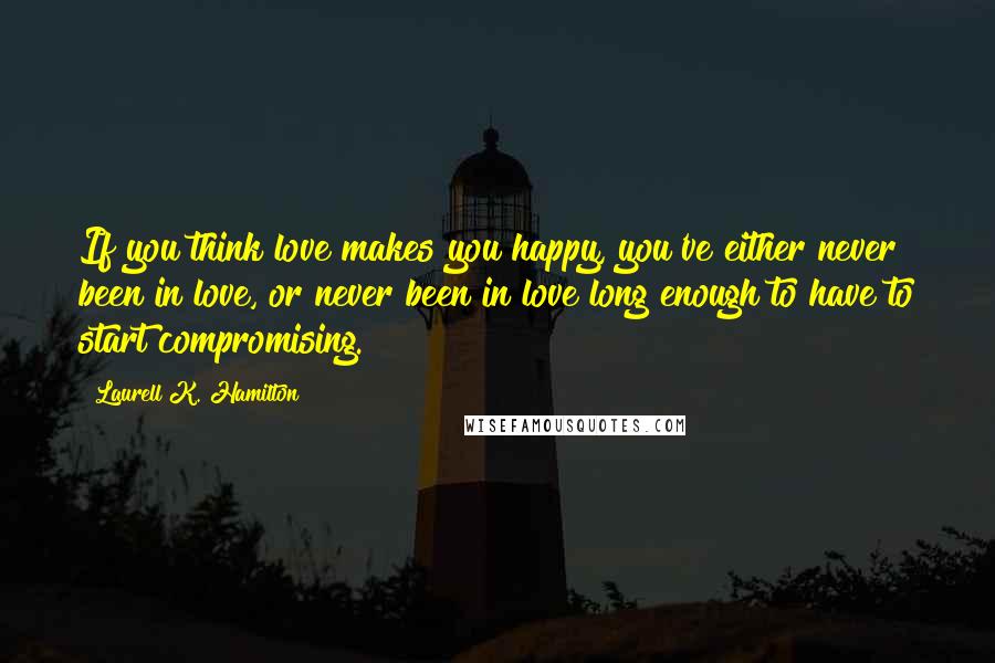 Laurell K. Hamilton Quotes: If you think love makes you happy, you've either never been in love, or never been in love long enough to have to start compromising.