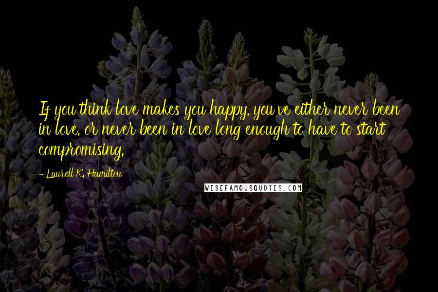 Laurell K. Hamilton Quotes: If you think love makes you happy, you've either never been in love, or never been in love long enough to have to start compromising.