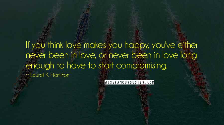 Laurell K. Hamilton Quotes: If you think love makes you happy, you've either never been in love, or never been in love long enough to have to start compromising.