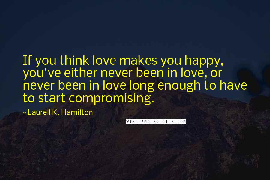 Laurell K. Hamilton Quotes: If you think love makes you happy, you've either never been in love, or never been in love long enough to have to start compromising.